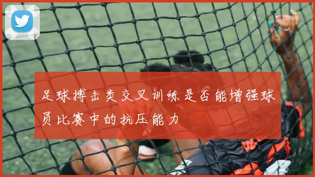 足球搏击类交叉训练是否能增强球员比赛中的抗压能力